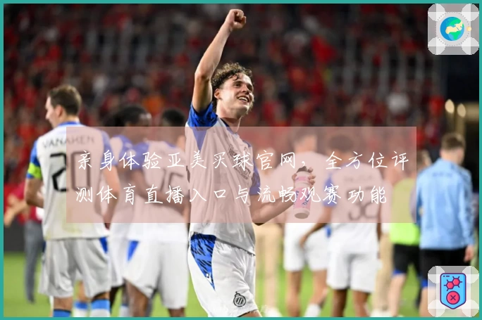 亲身体验亚美买球官网，全方位评测体育直播入口与流畅观赛功能