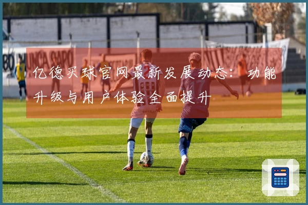 亿德买球官网最新发展动态：功能升级与用户体验全面提升