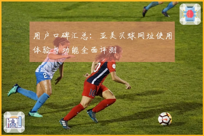 用户口碑汇总：亚美买球网址使用体验与功能全面评测