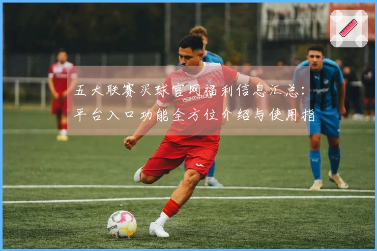 五大联赛买球官网福利信息汇总：平台入口功能全方位介绍与使用指南
