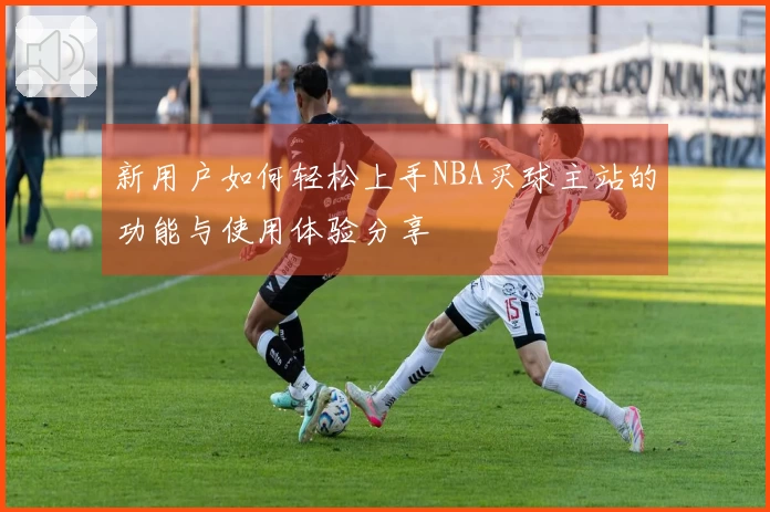 新用户如何轻松上手NBA买球主站的功能与使用体验分享
