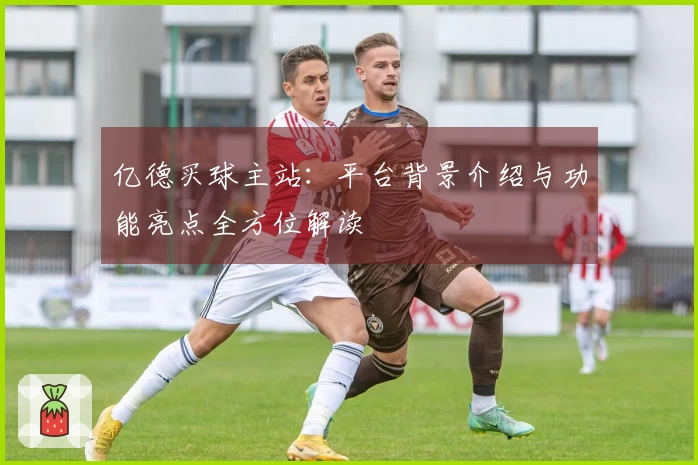亿德买球主站：平台背景介绍与功能亮点全方位解读